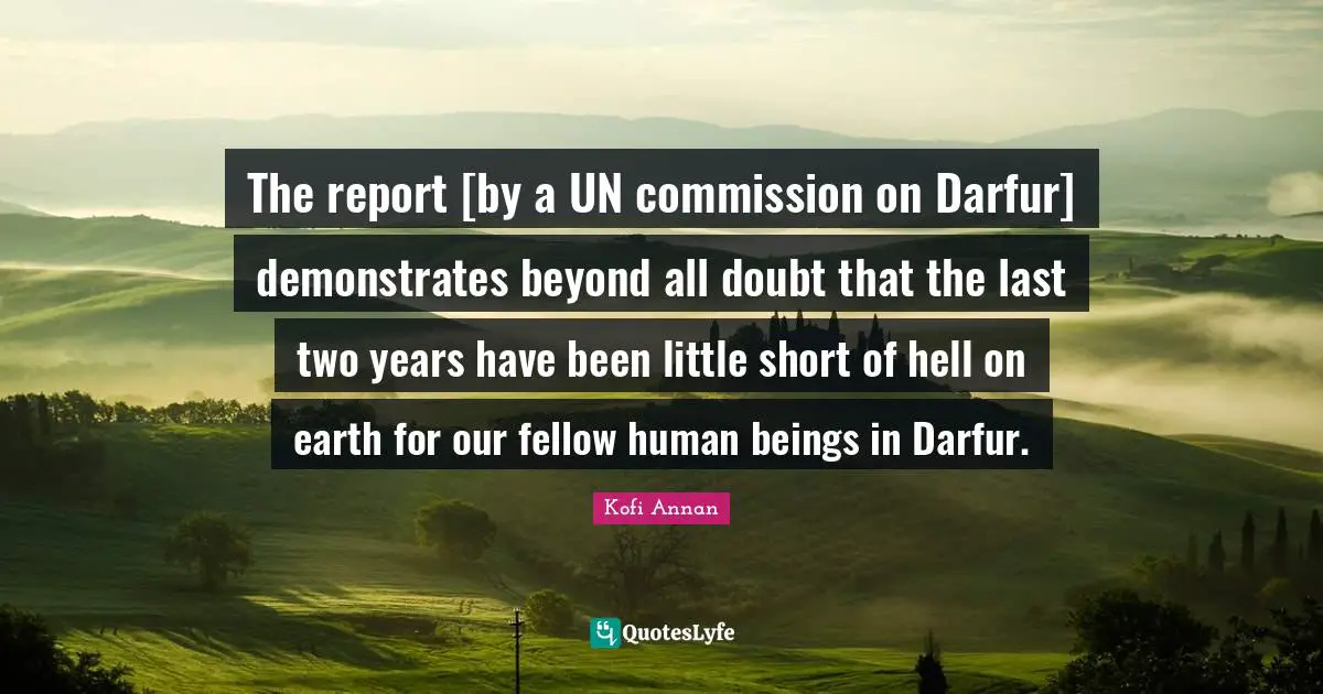 The report [by a UN commission on Darfur] demonstrates beyond all doubt that the last two years have been little short of hell on earth for our fellow human beings in Darfur.