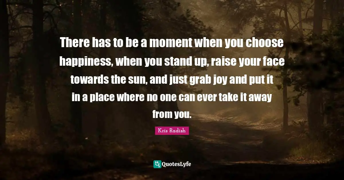 There has to be a moment when you choose happiness, when you stand up, raise your face towards the sun, and just grab joy and put it in a place where no one can ever take it away from you.
