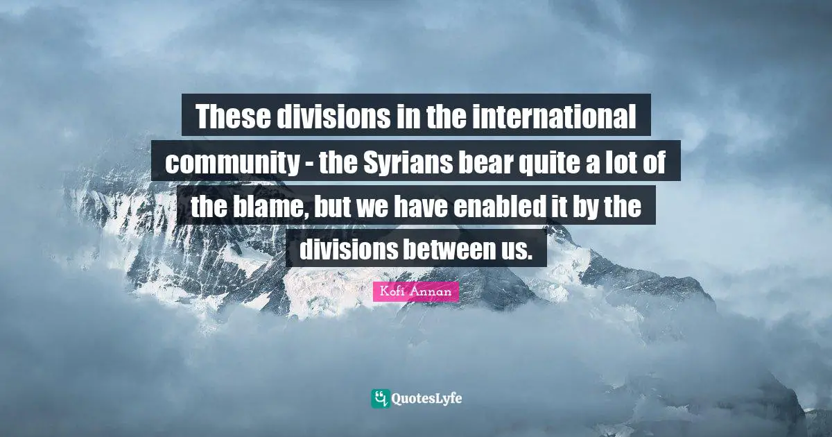 These divisions in the international community - the Syrians bear quite a lot of the blame, but we have enabled it by the divisions between us.