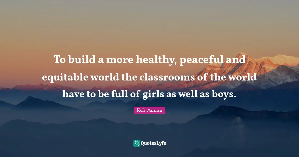 To build a more healthy, peaceful and equitable world the classrooms of the world have to be full of girls as well as boys.