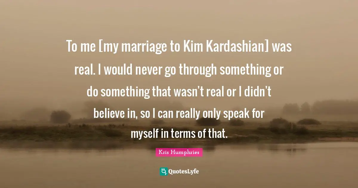 Kim Quotes: "To me [my marriage to Kim Kardashian] was real. I would never go through something or do something that wasn't real or I didn't believe in, so I can really only speak for myself in terms of that."