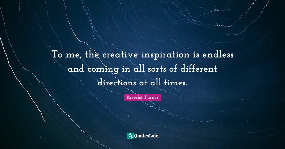 To me, the creative inspiration is endless and coming in all sorts of different directions at all times.