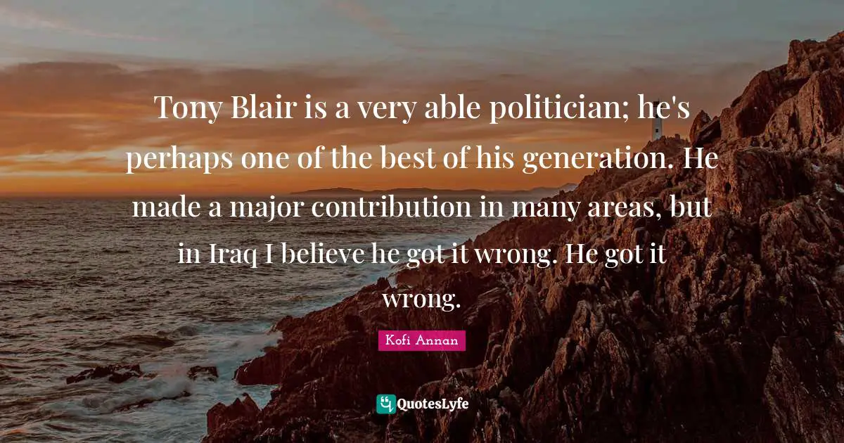 Tony Blair is a very able politician; he's perhaps one of the best of his generation. He made a major contribution in many areas, but in Iraq I believe he got it wrong. He got it wrong.