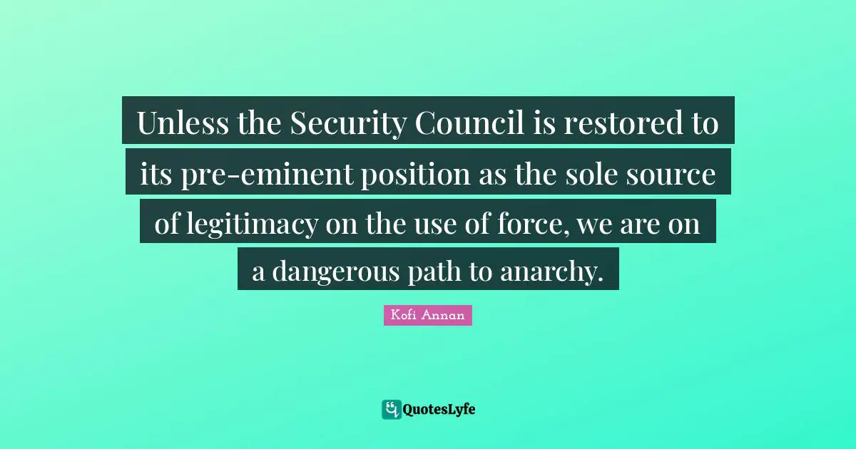 Unless the Security Council is restored to its pre-eminent position as the sole source of legitimacy on the use of force, we are on a dangerous path to anarchy.