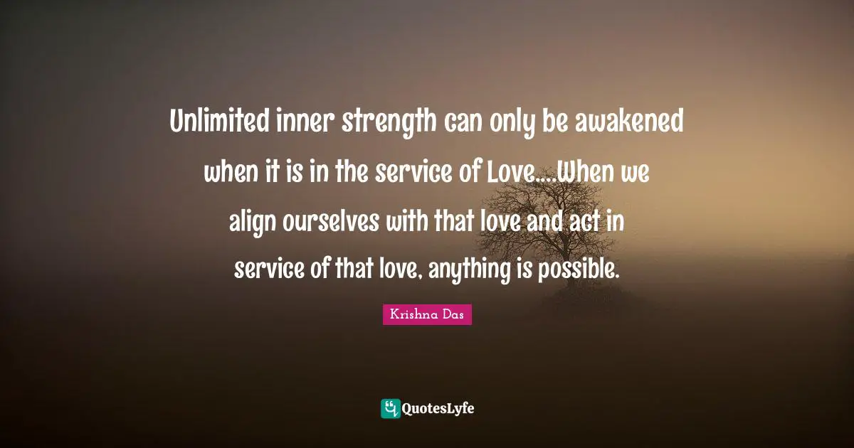 Unlimited Quotes: "Unlimited inner strength can only be awakened when it is in the service of Love....When we align ourselves with that love and act in service of that love, anything is possible."