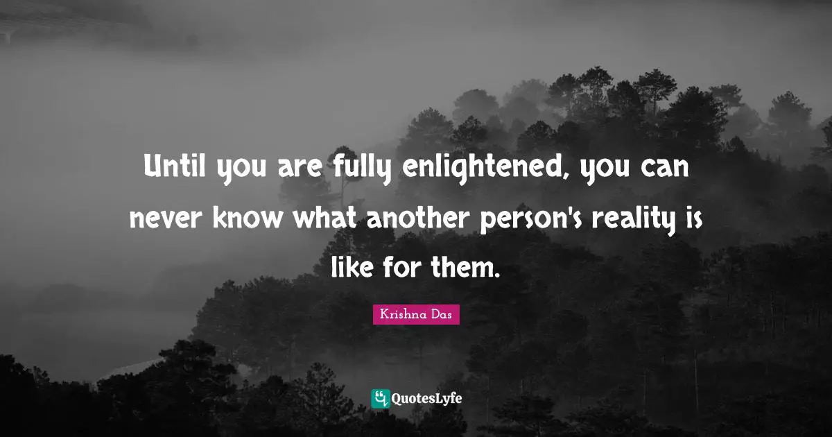 Until you are fully enlightened, you can never know what another person's reality is like for them.