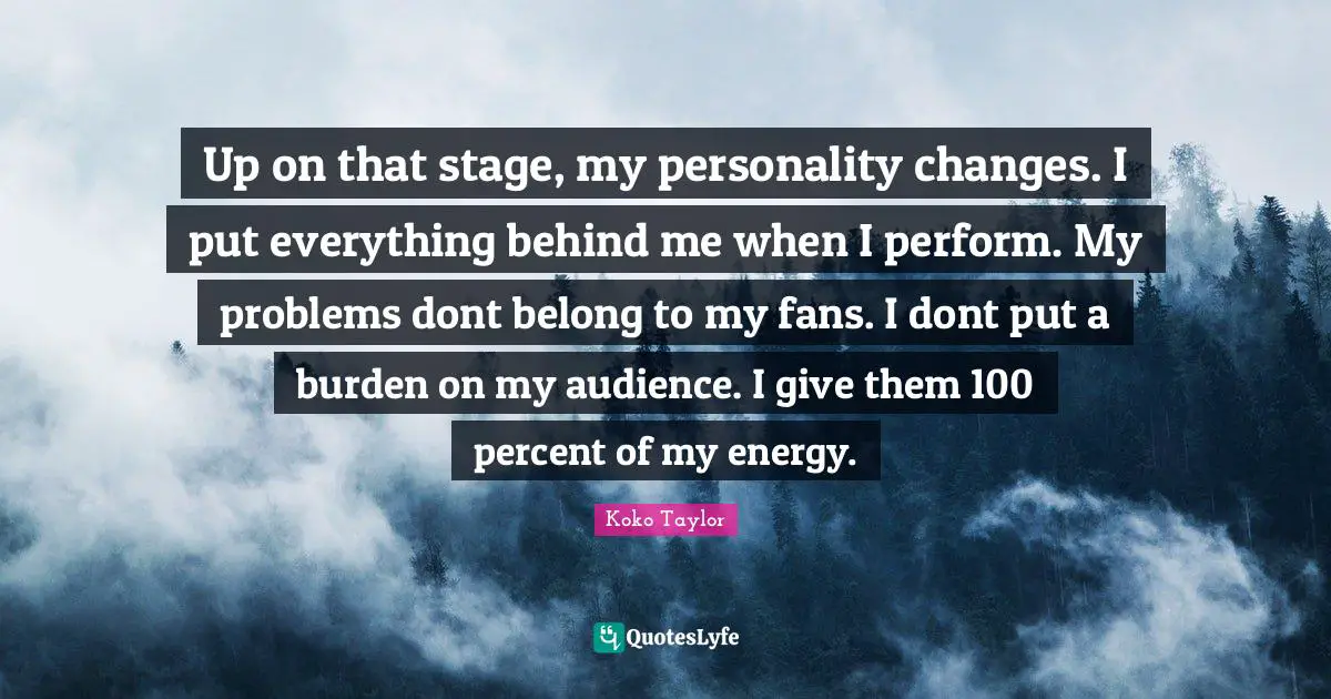 Up on that stage, my personality changes. I put everything behind me when I perform. My problems dont belong to my fans. I dont put a burden on my audience. I give them 100 percent of my energy.