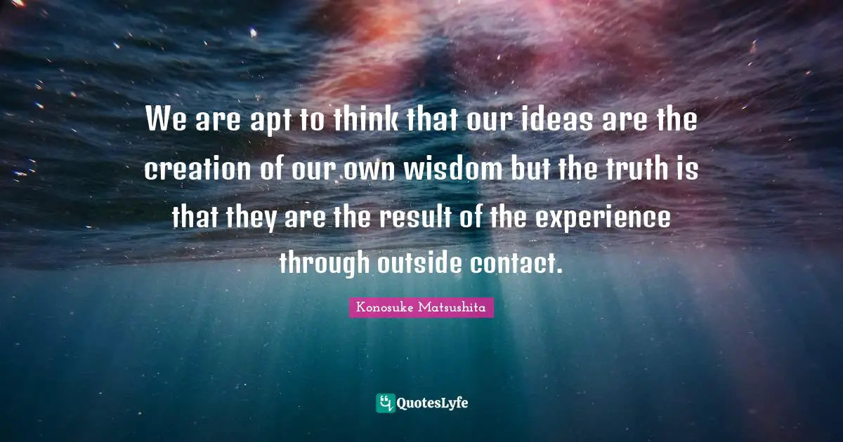 Konosuke Matsushita Quotes: "We are apt to think that our ideas are the creation of our own wisdom but the truth is that they are the result of the experience through outside contact."