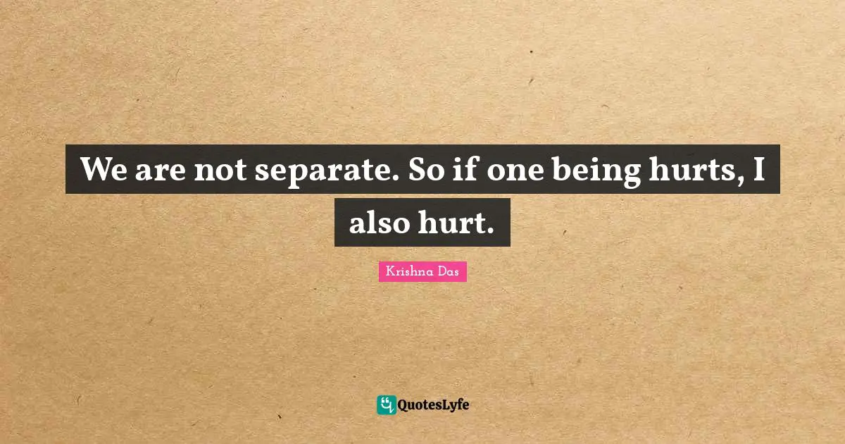 We are not separate. So if one being hurts, I also hurt.