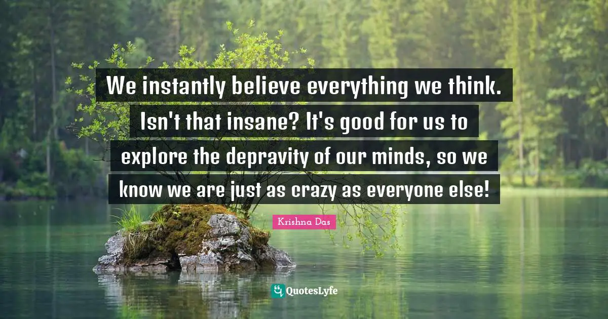 We instantly believe everything we think. Isn't that insane? It's good for us to explore the depravity of our minds, so we know we are just as crazy as everyone else!