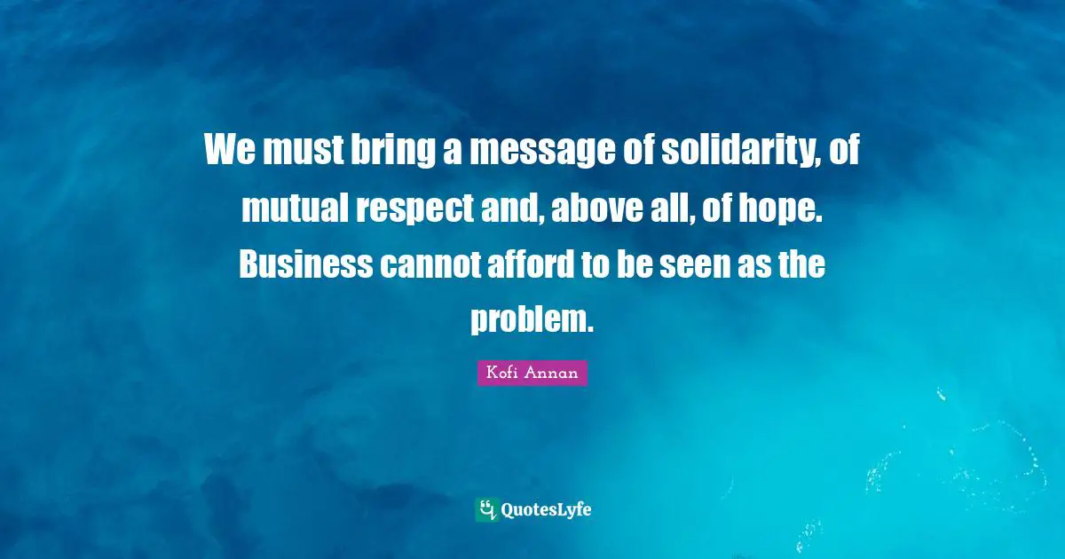 We must bring a message of solidarity, of mutual respect and, above all, of hope. Business cannot afford to be seen as the problem.