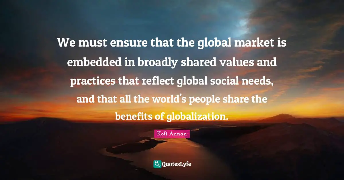 We must ensure that the global market is embedded in broadly shared values and practices that reflect global social needs, and that all the world's people share the benefits of globalization.