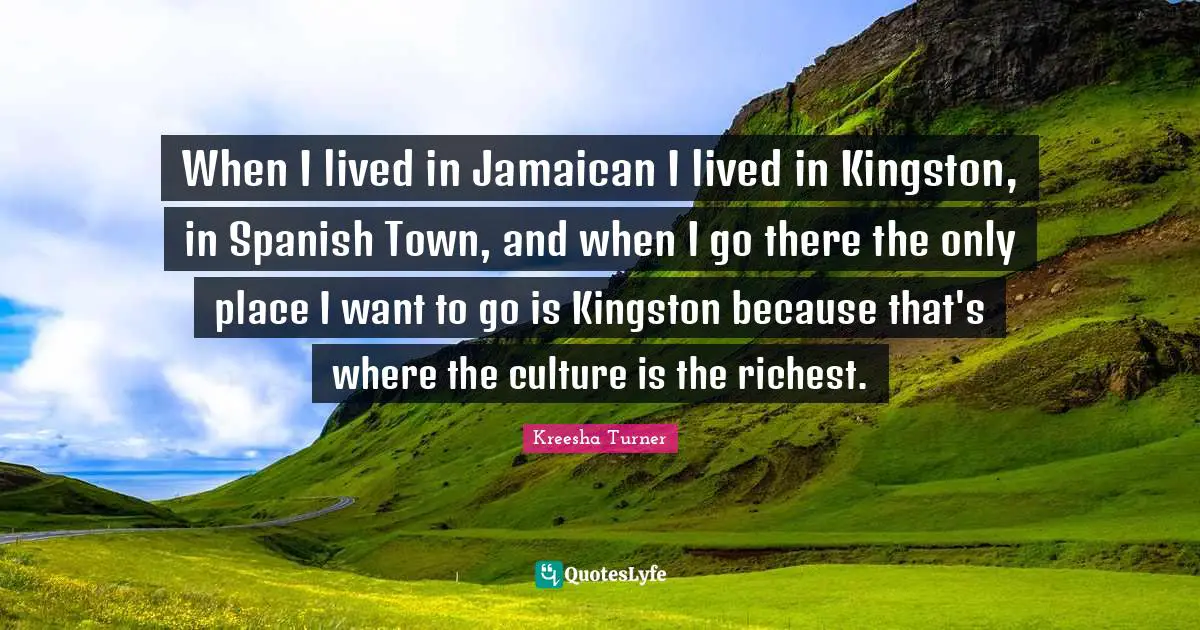 When I lived in Jamaican I lived in Kingston, in Spanish Town, and when I go there the only place I want to go is Kingston because that's where the culture is the richest.