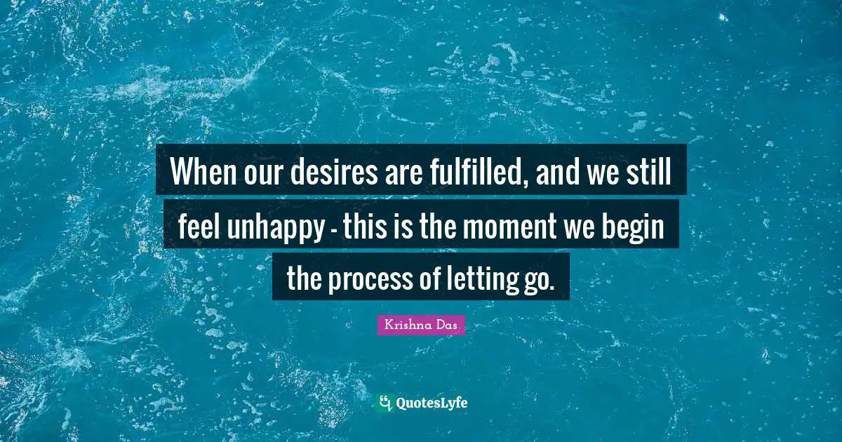 When our desires are fulfilled, and we still feel unhappy - this is the moment we begin the process of letting go.