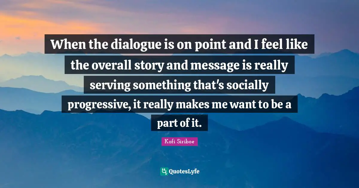 When the dialogue is on point and I feel like the overall story and message is really serving something that's socially progressive, it really makes me want to be a part of it.