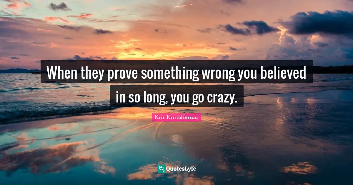 When they prove something wrong you believed in so long, you go crazy.