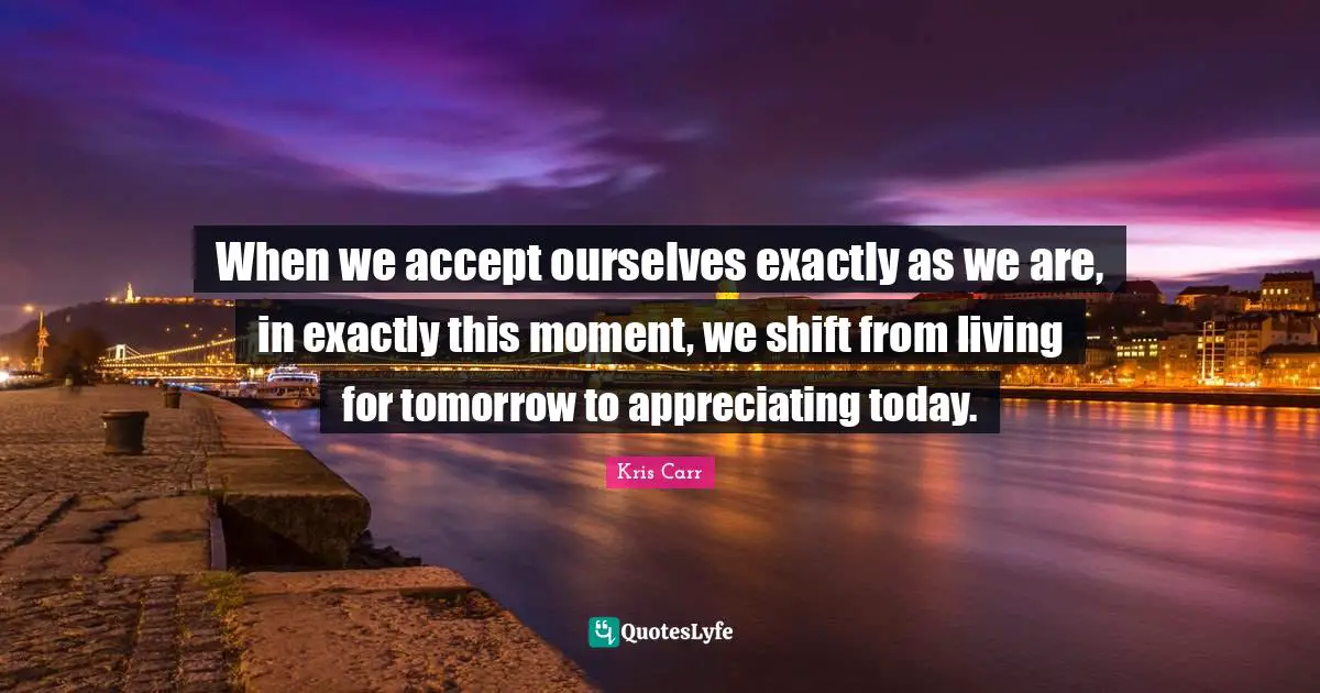 When we accept ourselves exactly as we are, in exactly this moment, we shift from living for tomorrow to appreciating today.