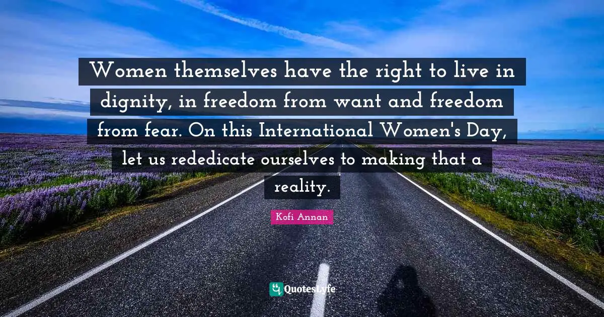 Women themselves have the right to live in dignity, in freedom from want and freedom from fear. On this International Women's Day, let us rededicate ourselves to making that a reality.