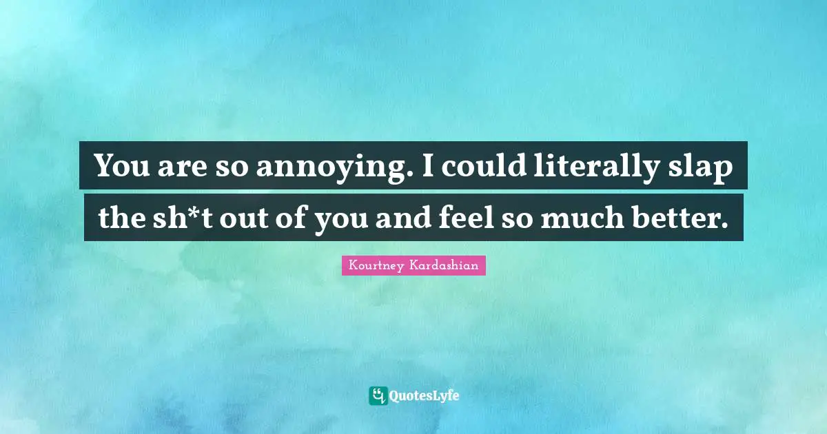 You are so annoying. I could literally slap the sh*t out of you and feel so much better.