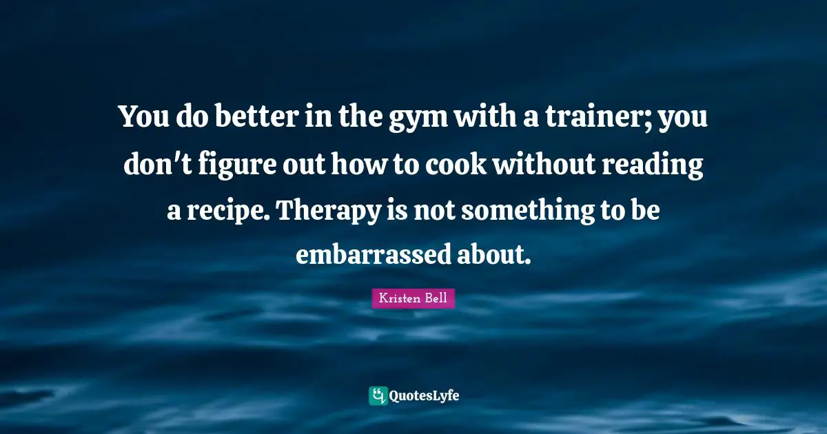 Gym Quotes: "You do better in the gym with a trainer; you don't figure out how to cook without reading a recipe. Therapy is not something to be embarrassed about."