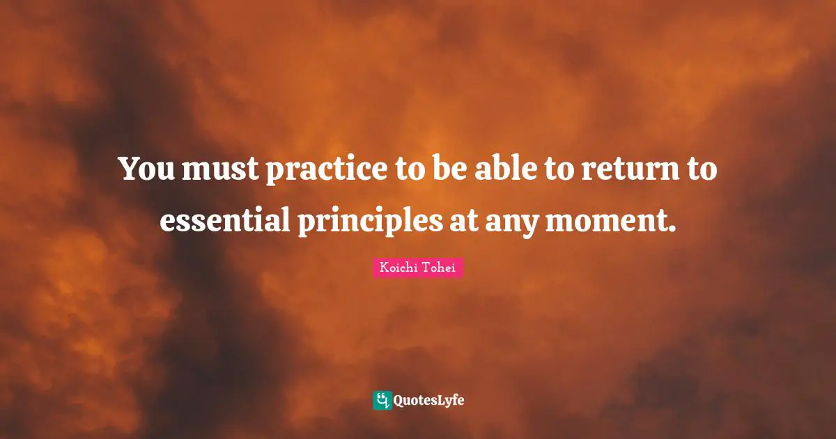 You must practice to be able to return to essential principles at any moment.