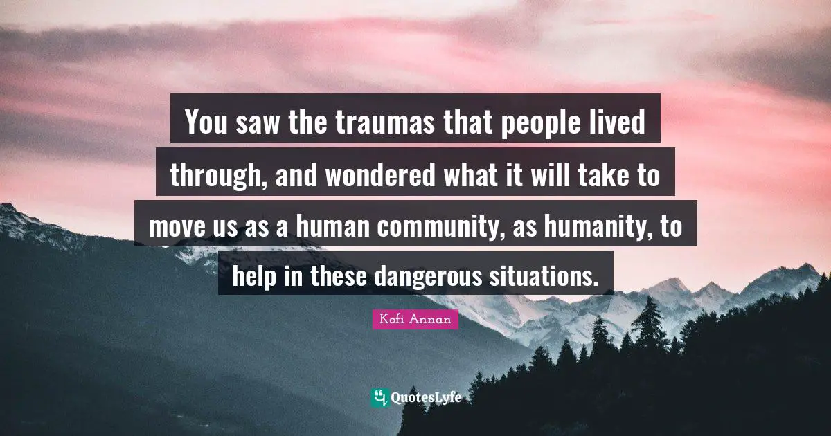 You saw the traumas that people lived through, and wondered what it will take to move us as a human community, as humanity, to help in these dangerous situations.
