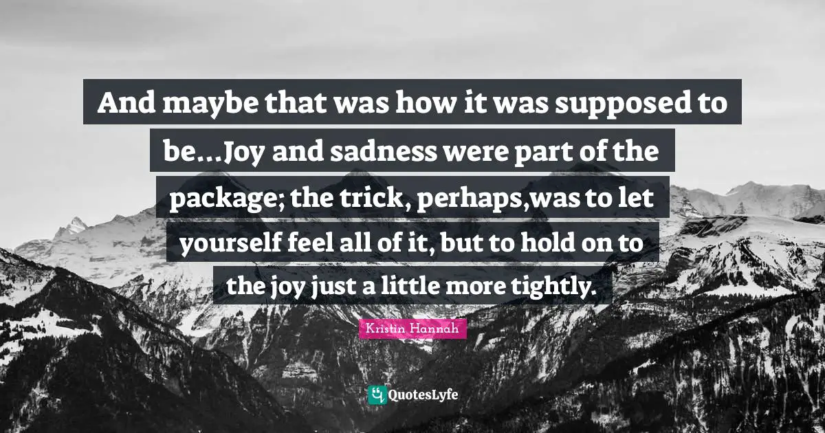 And maybe that was how it was supposed to be...Joy and sadness were part of the package; the trick, perhaps,was to let yourself feel all of it, but to hold on to the joy just a little more tightly.