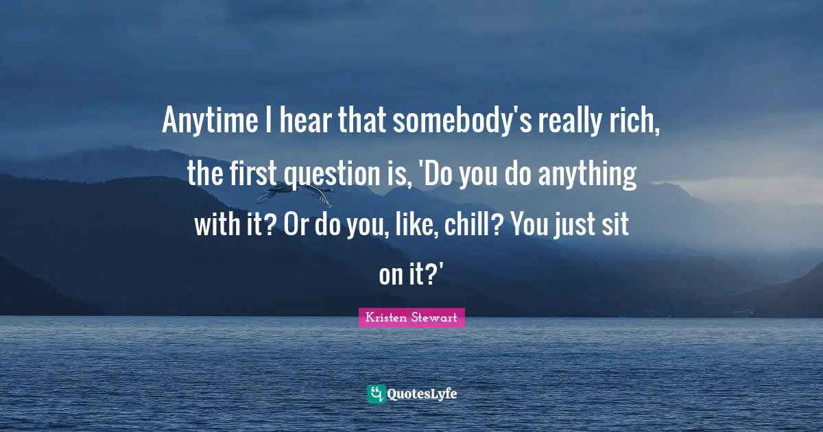 Anytime I hear that somebody's really rich, the first question is, 'Do you do anything with it? Or do you, like, chill? You just sit on it?'