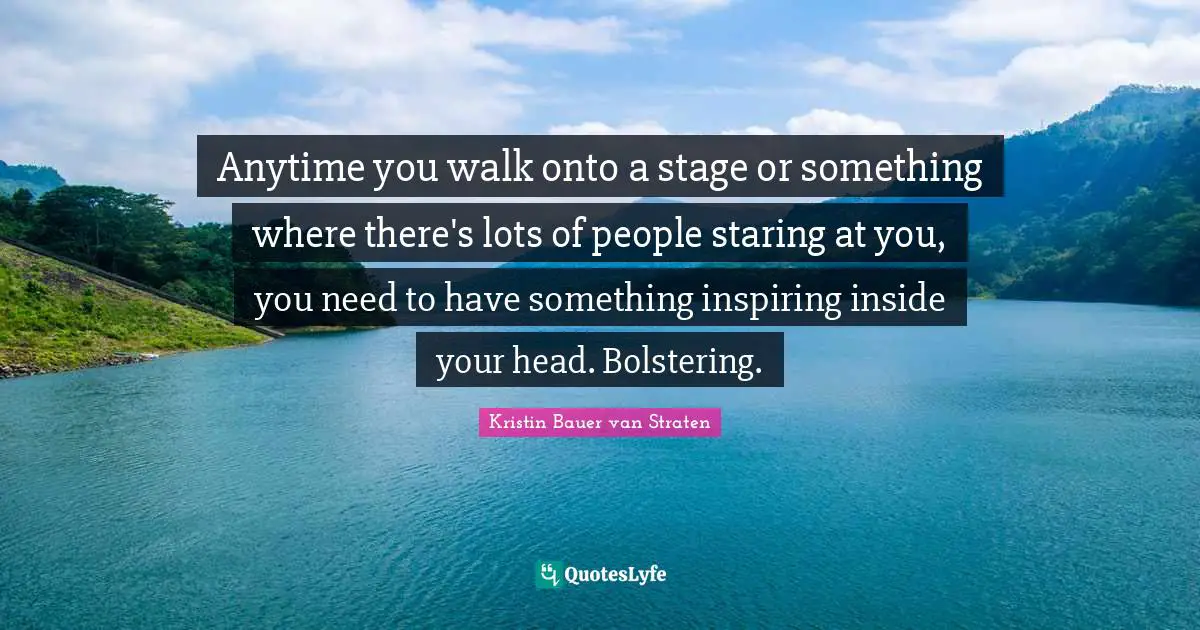 Anytime you walk onto a stage or something where there's lots of people staring at you, you need to have something inspiring inside your head. Bolstering.