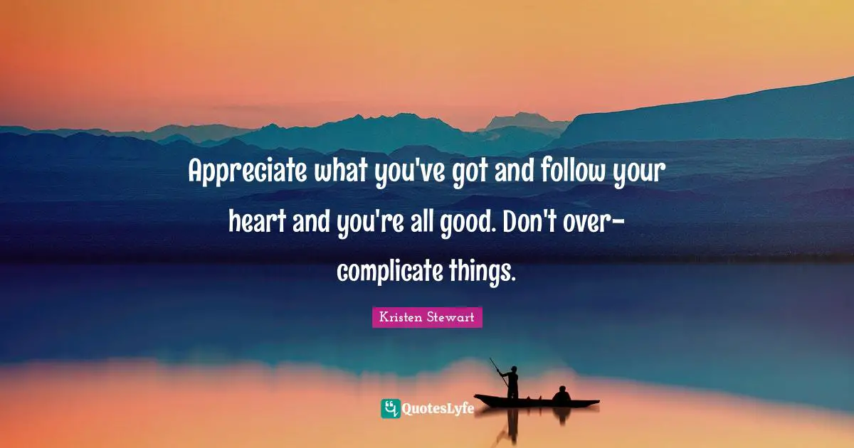Appreciate what you've got and follow your heart and you're all good. Don't over-complicate things.