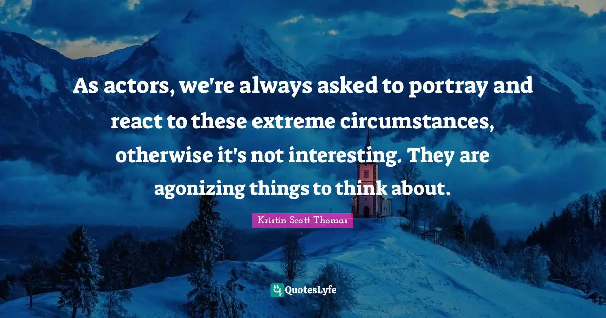 As actors, we're always asked to portray and react to these extreme circumstances, otherwise it's not interesting. They are agonizing things to think about.