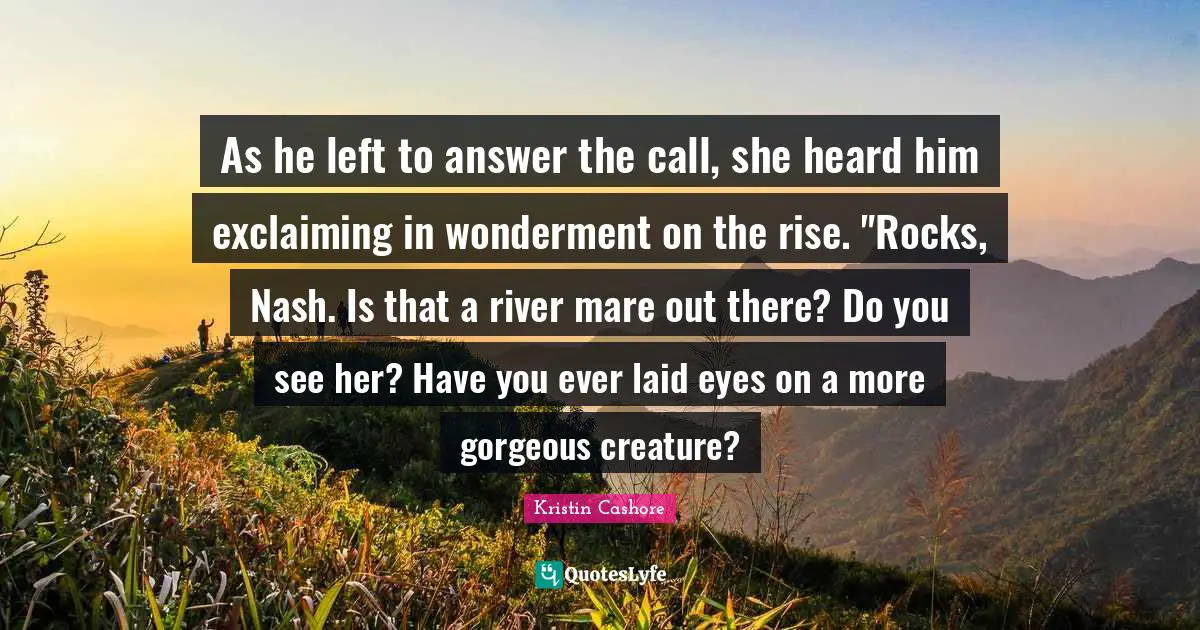 As he left to answer the call, she heard him exclaiming in wonderment on the rise. "Rocks, Nash. Is that a river mare out there? Do you see her? Have you ever laid eyes on a more gorgeous creature?