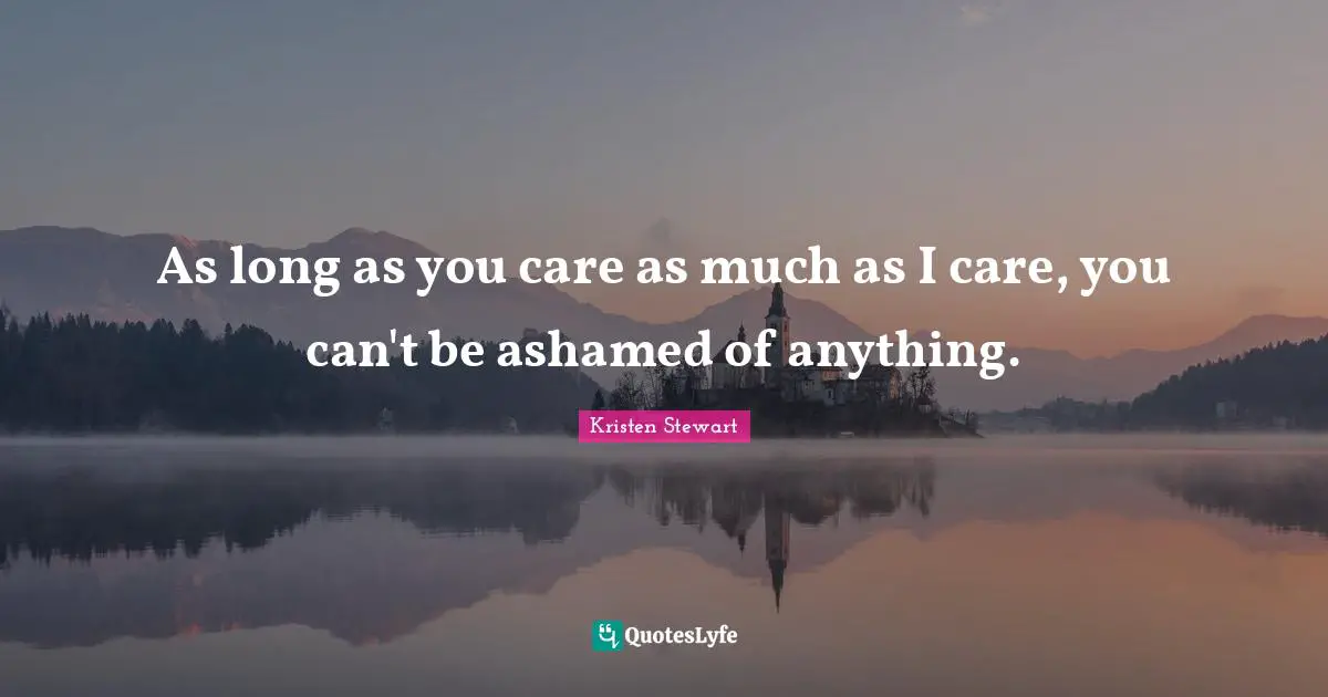 As long as you care as much as I care, you can't be ashamed of anything.