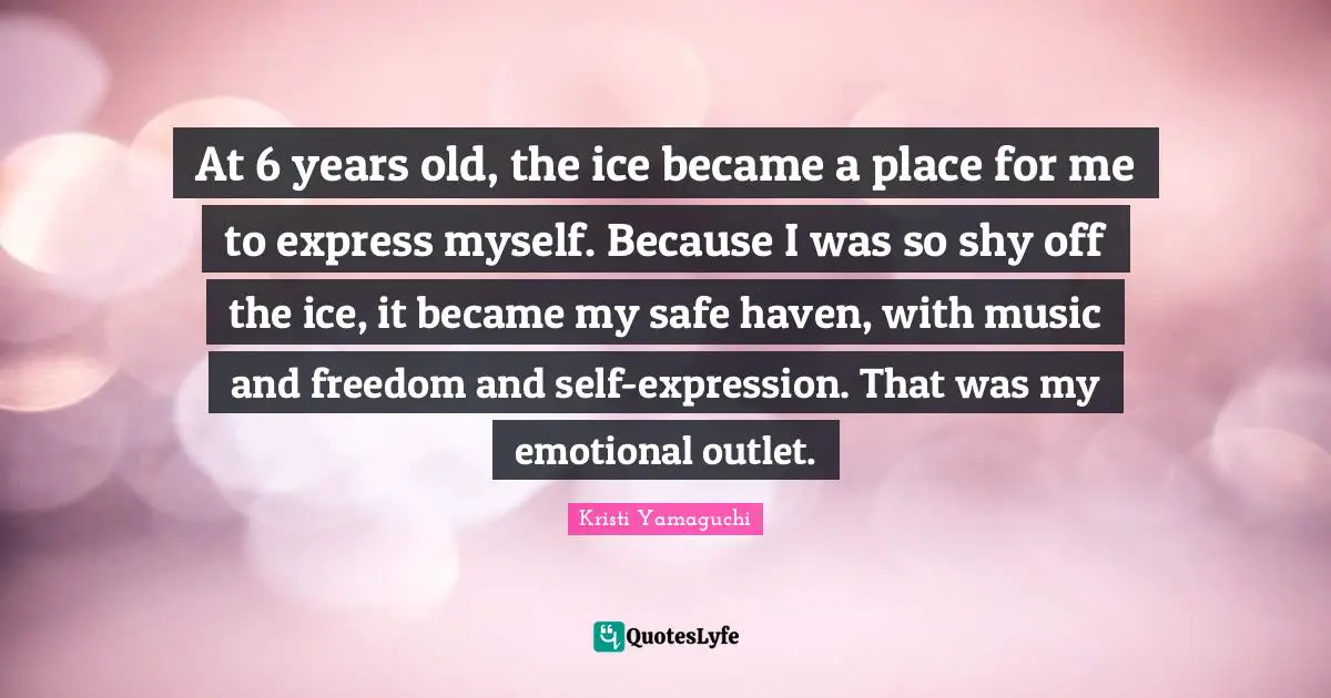 Kristi Yamaguchi Quotes: "At 6 years old, the ice became a place for me to express myself. Because I was so shy off the ice, it became my safe haven, with music and freedom and self-expression. That was my emotional outlet."