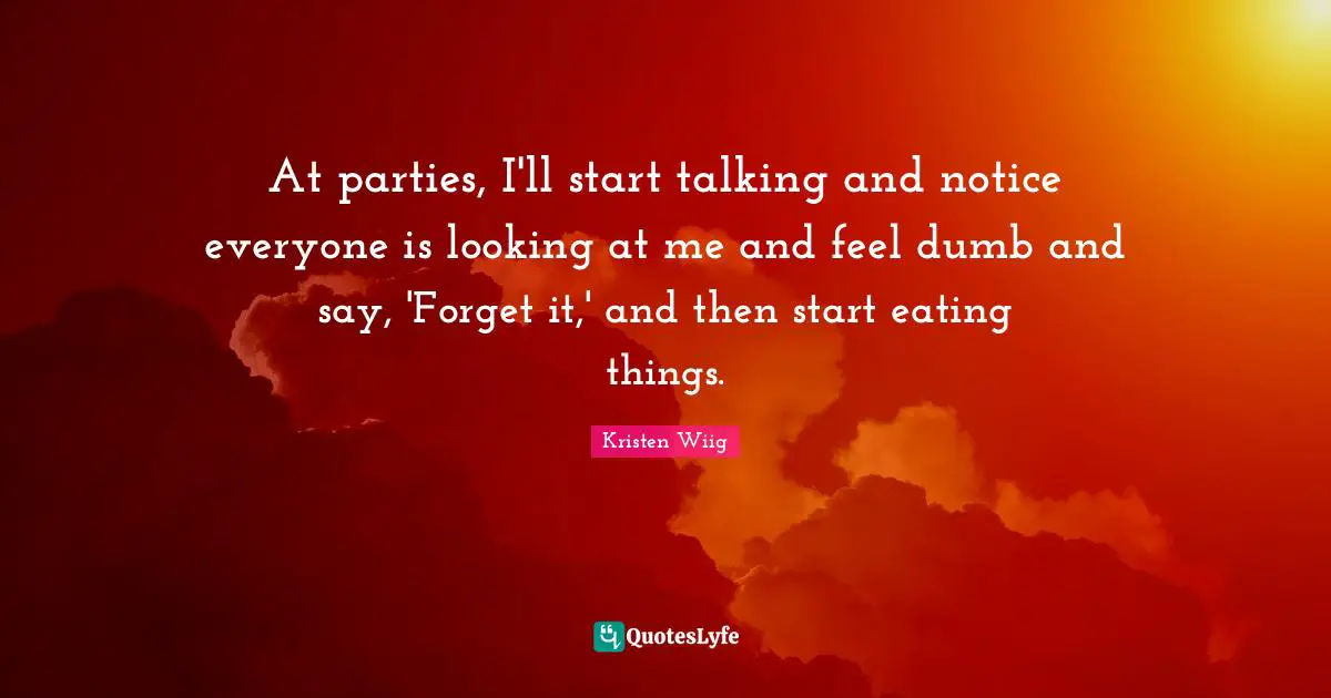 Kristen Wiig Quotes: "At parties, I'll start talking and notice everyone is looking at me and feel dumb and say, 'Forget it,' and then start eating things."