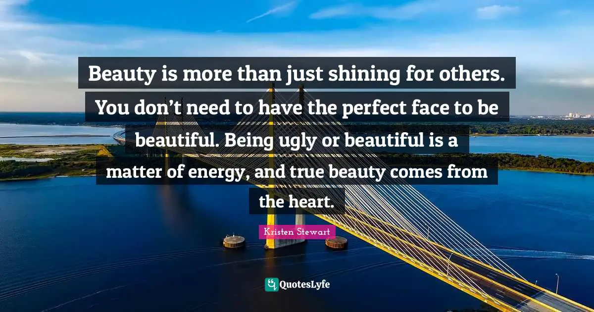 Beauty is more than just shining for others. You don’t need to have the perfect face to be beautiful. Being ugly or beautiful is a matter of energy, and true beauty comes from the heart.