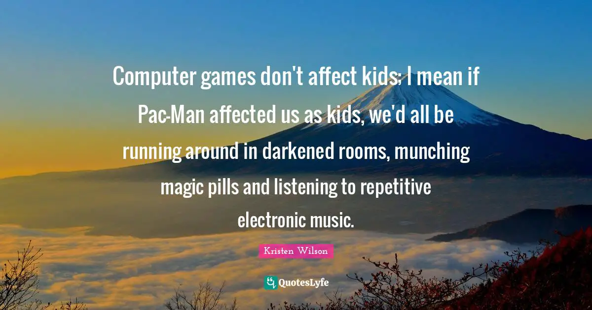 Computer games don't affect kids; I mean if Pac-Man affected us as kids, we'd all be running around in darkened rooms, munching magic pills and listening to repetitive electronic music.