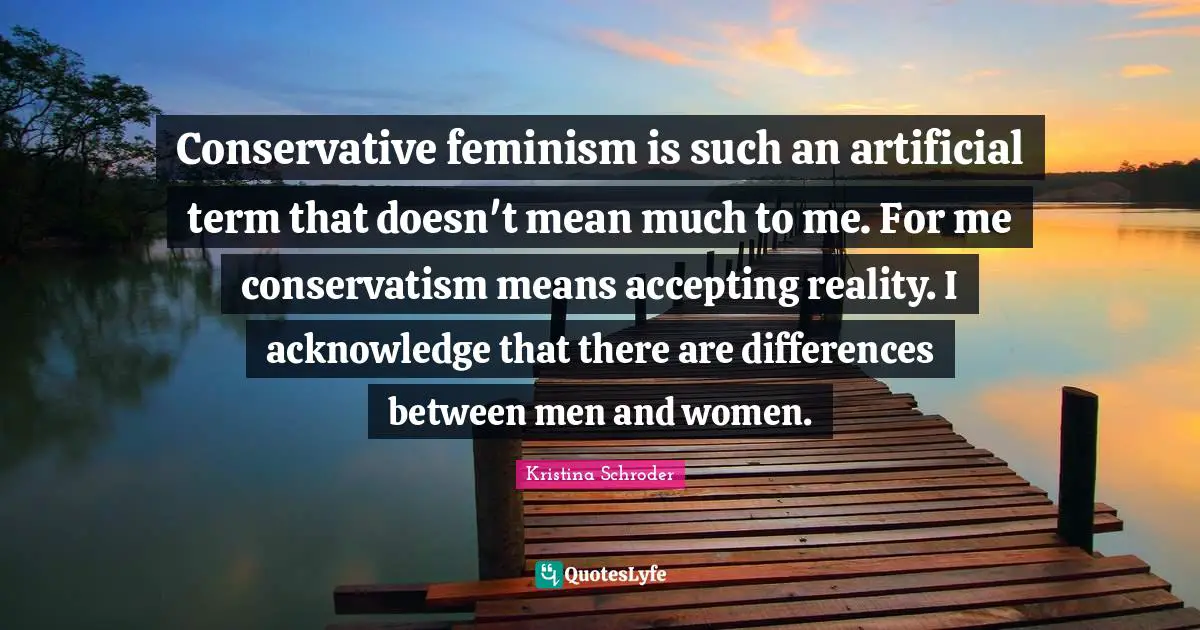 Conservative feminism is such an artificial term that doesn't mean much to me. For me conservatism means accepting reality. I acknowledge that there are differences between men and women.