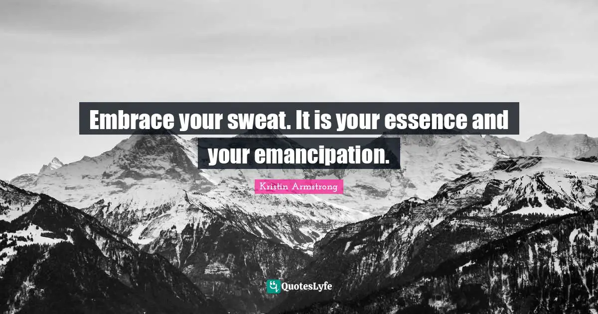 Embrace your sweat. It is your essence and your emancipation.