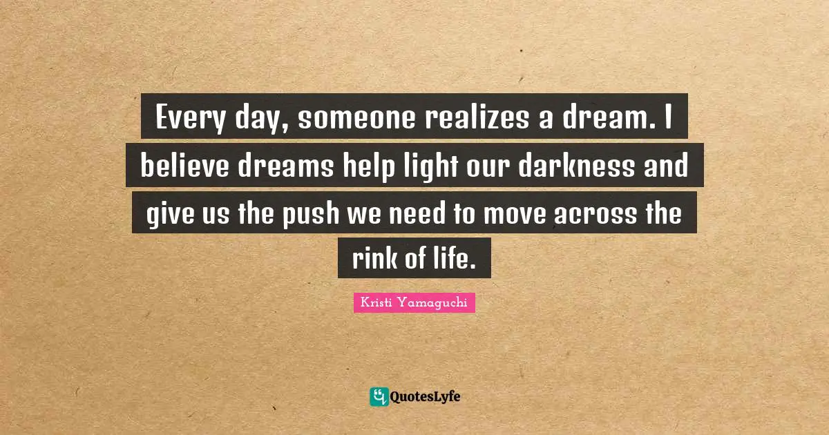 Kristi Yamaguchi Quotes: "Every day, someone realizes a dream. I believe dreams help light our darkness and give us the push we need to move across the rink of life."