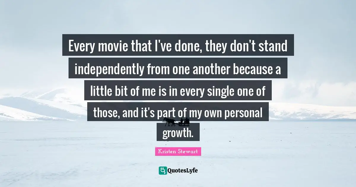 Every movie that I've done, they don't stand independently from one another because a little bit of me is in every single one of those, and it's part of my own personal growth.