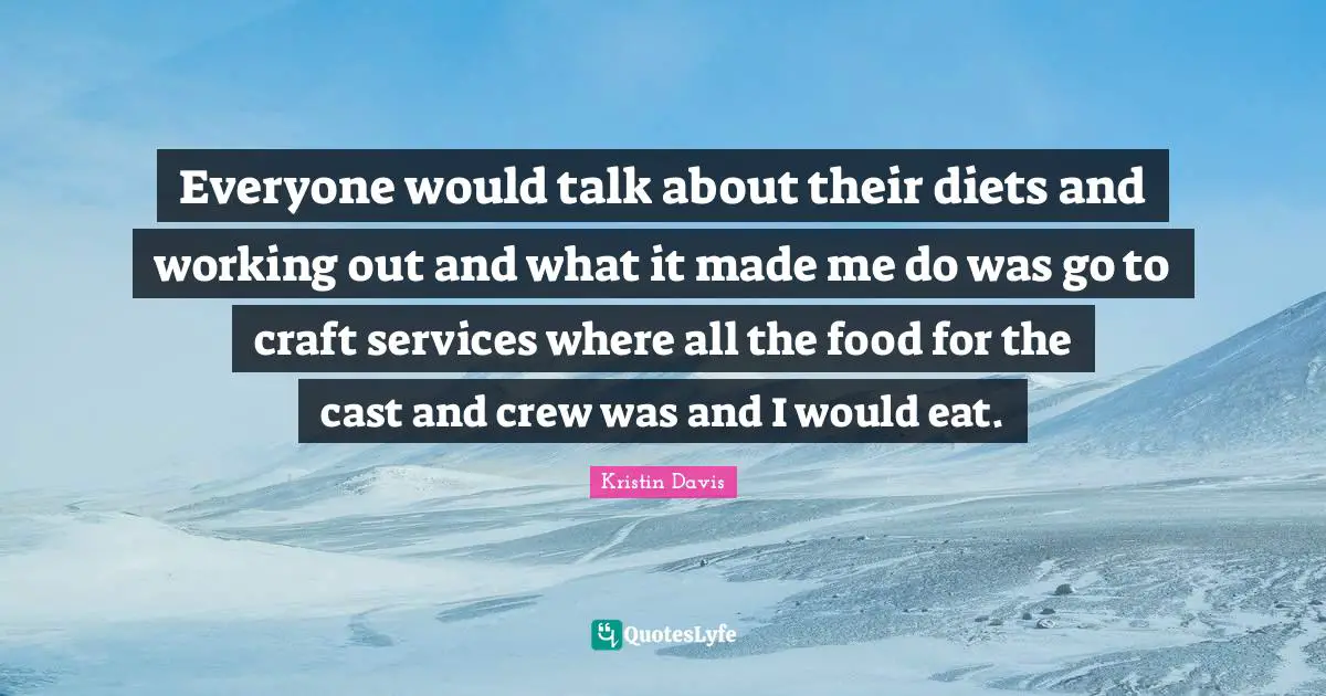 Everyone would talk about their diets and working out and what it made me do was go to craft services where all the food for the cast and crew was and I would eat.