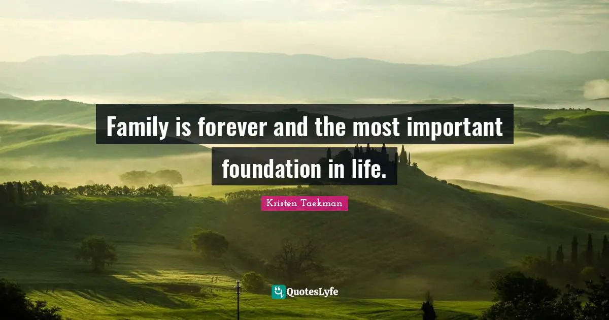 Family is forever and the most important foundation in life.