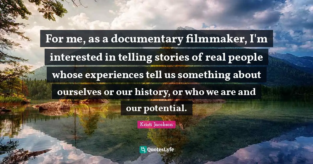 For me, as a documentary filmmaker, I'm interested in telling stories of real people whose experiences tell us something about ourselves or our history, or who we are and our potential.
