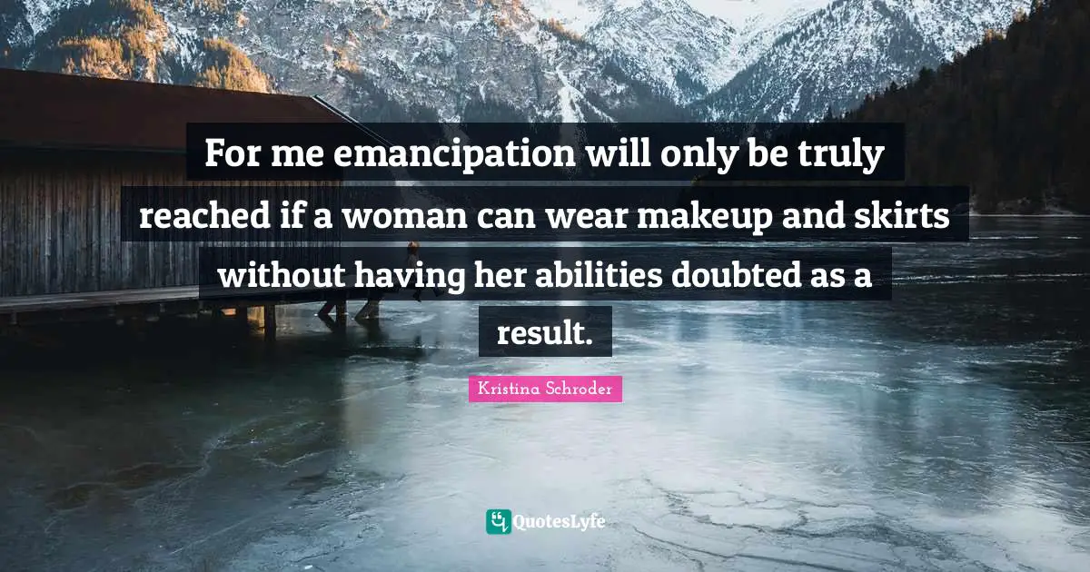 For me emancipation will only be truly reached if a woman can wear makeup and skirts without having her abilities doubted as a result.