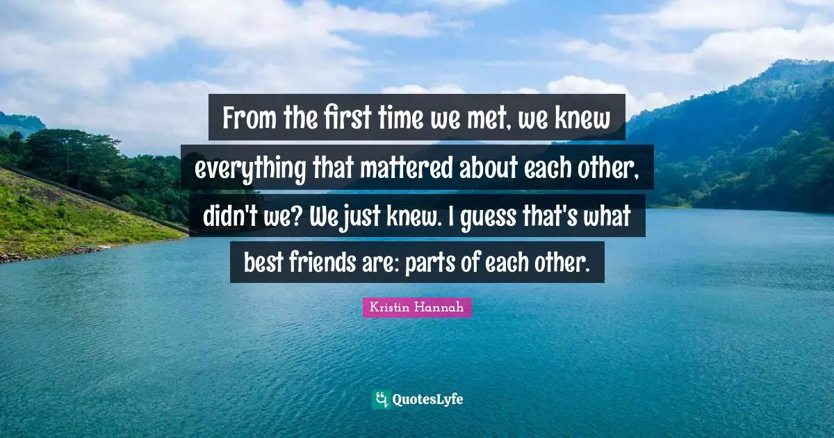 From the first time we met, we knew everything that mattered about each other, didn't we? We just knew. I guess that's what best friends are: parts of each other.