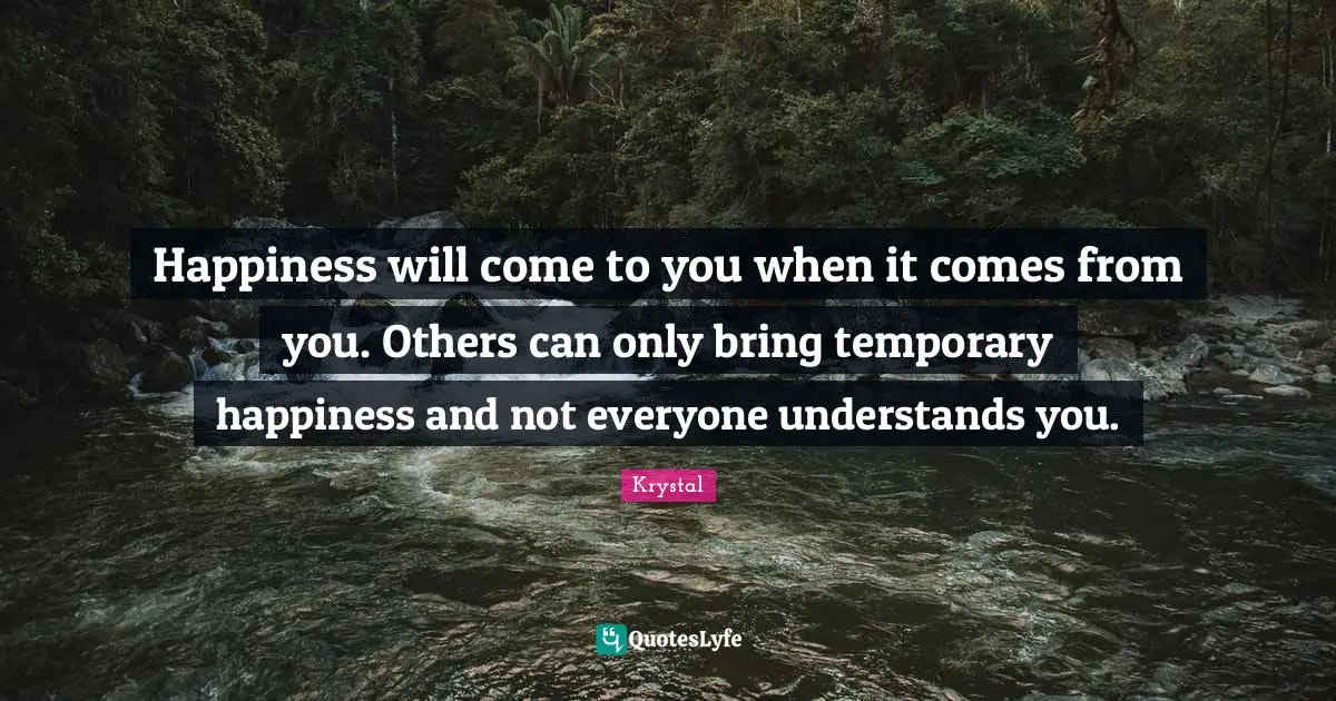 Happiness will come to you when it comes from you. Others can only bring temporary happiness and not everyone understands you.