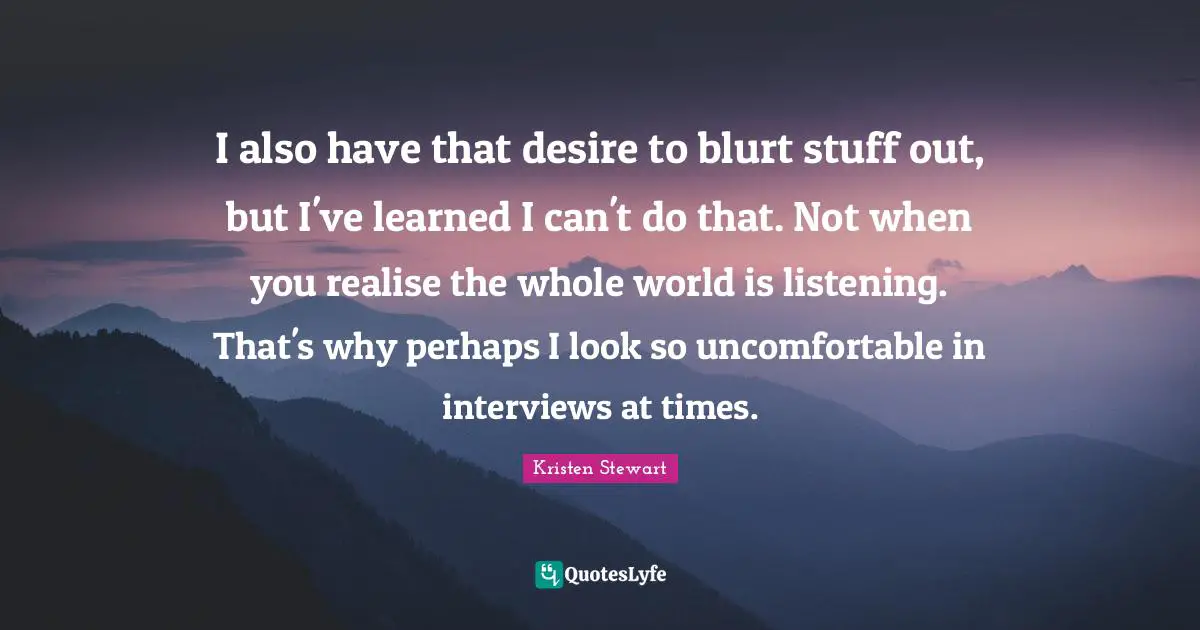 I also have that desire to blurt stuff out, but I've learned I can't do that. Not when you realise the whole world is listening. That's why perhaps I look so uncomfortable in interviews at times.