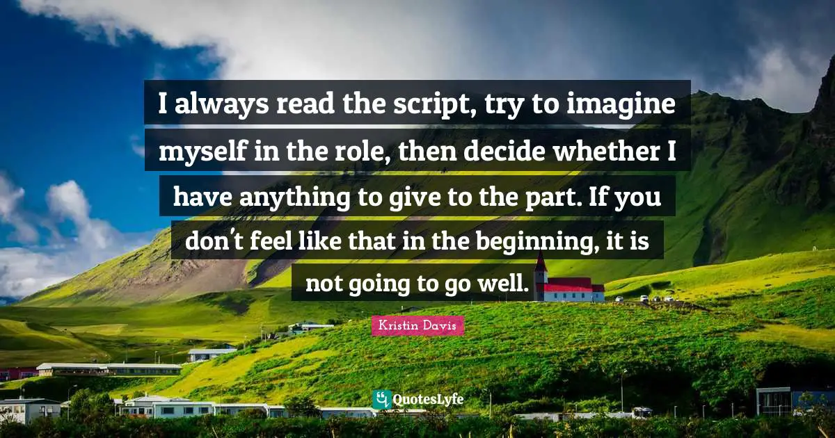 I always read the script, try to imagine myself in the role, then decide whether I have anything to give to the part. If you don't feel like that in the beginning, it is not going to go well.