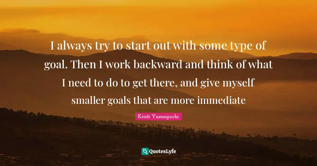 Kristi Yamaguchi Quotes: "I always try to start out with some type of goal. Then I work backward and think of what I need to do to get there, and give myself smaller goals that are more immediate"